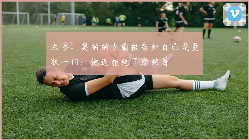 太惨！奥纳纳季前被告知自己是曼联一门，他还拒绝了摩纳哥