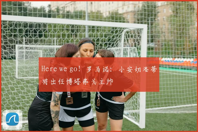 Here we go！罗马诺：小安切洛蒂将出任博塔弗戈主帅